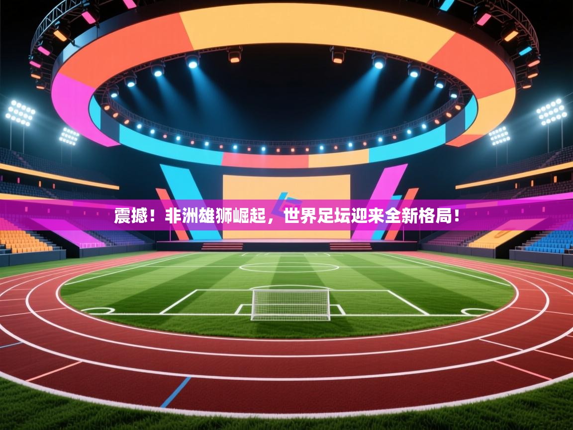 震撼！非洲雄狮崛起，世界足坛迎来全新格局！  第2张