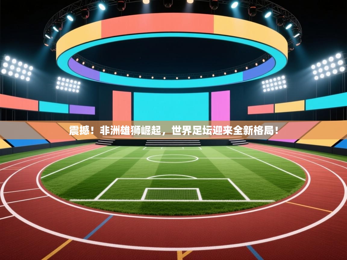 震撼！非洲雄狮崛起，世界足坛迎来全新格局！  第1张