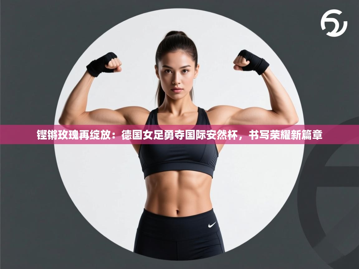铿锵玫瑰再绽放：德国女足勇夺国际安然杯，书写荣耀新篇章  第2张